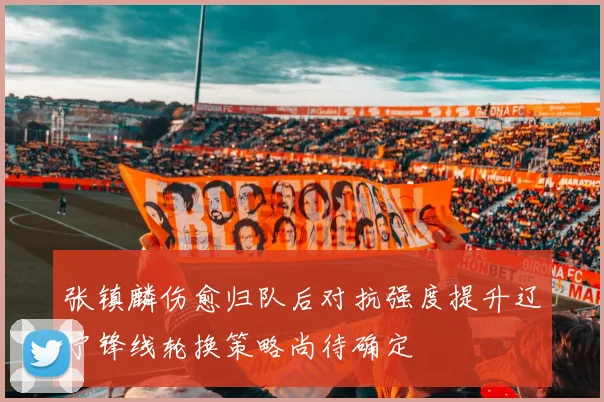 张镇麟伤愈归队后对抗强度提升辽宁锋线轮换策略尚待确定