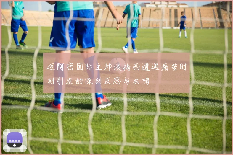迈阿密国际主帅谈梅西遭遇痛苦时刻引发的深刻反思与共鸣