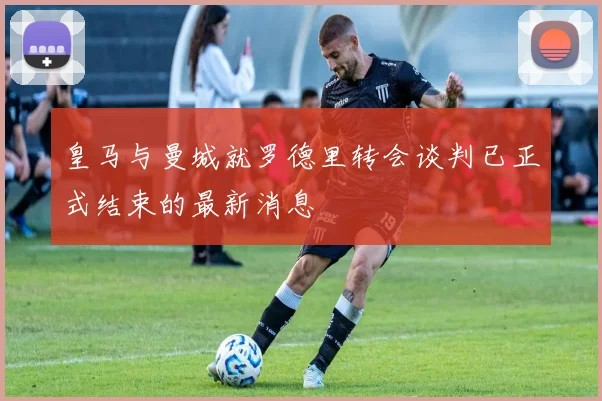 皇马与曼城就罗德里转会谈判已正式结束的最新消息