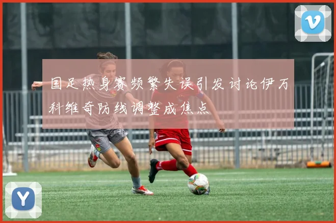 国足热身赛频繁失误引发讨论伊万科维奇防线调整成焦点