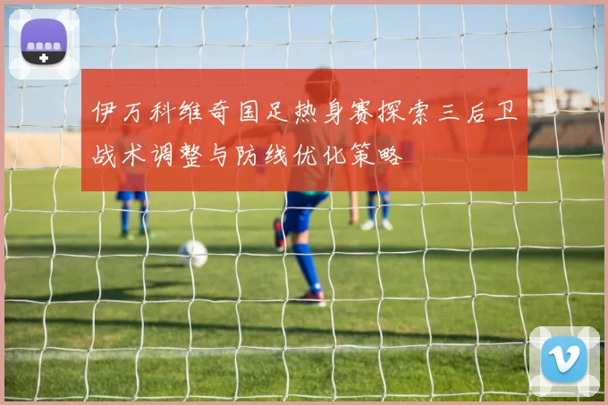 伊万科维奇国足热身赛探索三后卫战术调整与防线优化策略