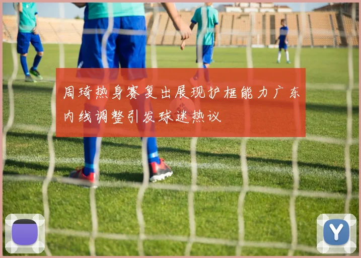 周琦热身赛复出展现护框能力广东内线调整引发球迷热议
