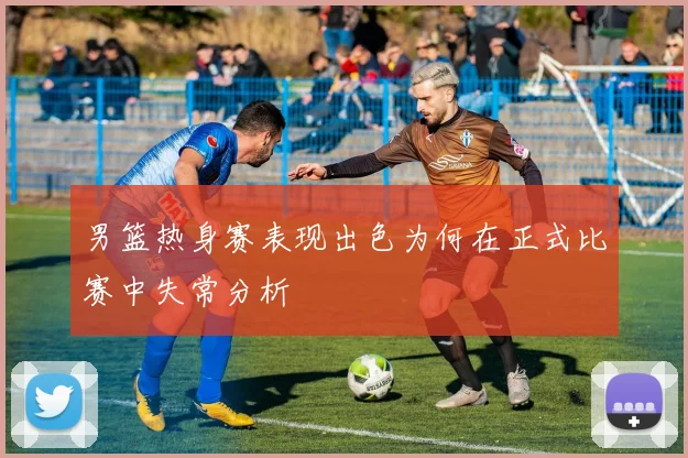 男篮热身赛表现出色为何在正式比赛中失常分析